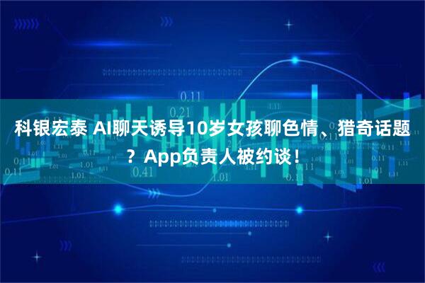 科银宏泰 AI聊天诱导10岁女孩聊色情、猎奇话题？App负责人被约谈！