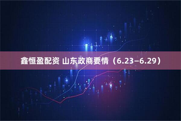 鑫恒盈配资 山东政商要情（6.23—6.29）