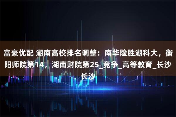 富豪优配 湖南高校排名调整：南华险胜湖科大，衡阳师院第14，湖南财院第25_竞争_高等教育_长沙