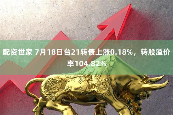配资世家 7月18日台21转债上涨0.18%，转股溢价率104.82%
