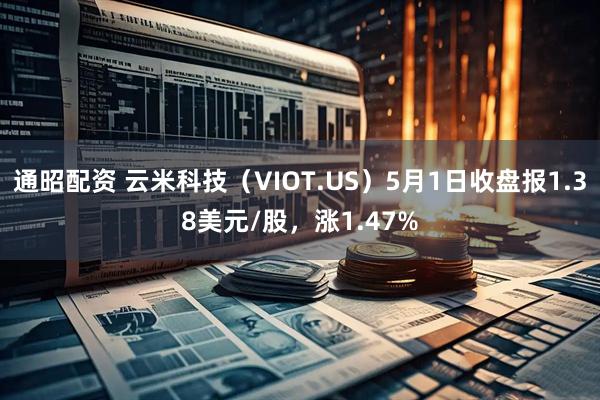 通昭配资 云米科技(VIOT.US)5月1日收盘报1.38美元/股,涨1.47%