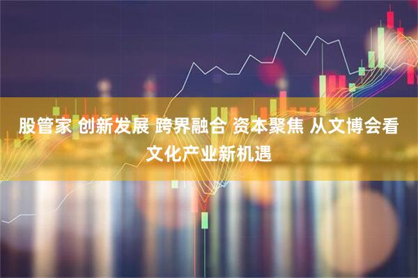 股管家 创新发展 跨界融合 资本聚焦 从文博会看文化产业新机遇