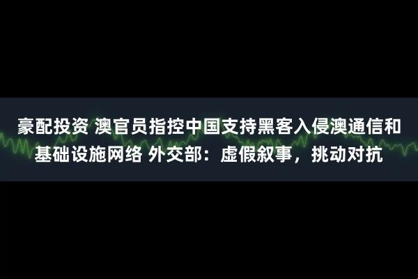 豪配投资 澳官员指控中国支持黑客入侵澳通信和基础设施网络 外交部：虚假叙事，挑动对抗