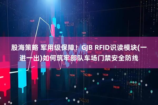 股海策略 军用级保障！GJB RFID识读模块(一进一出)如何筑牢部队车场门禁安全防线