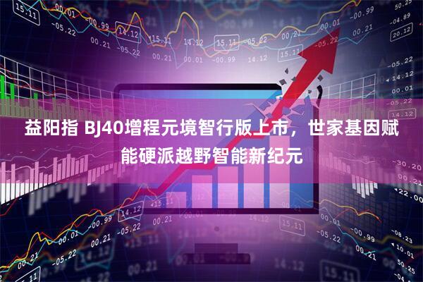 益阳指 BJ40增程元境智行版上市，世家基因赋能硬派越野智能新纪元