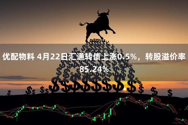 优配物料 4月22日汇通转债上涨0.5%，转股溢价率85.24%