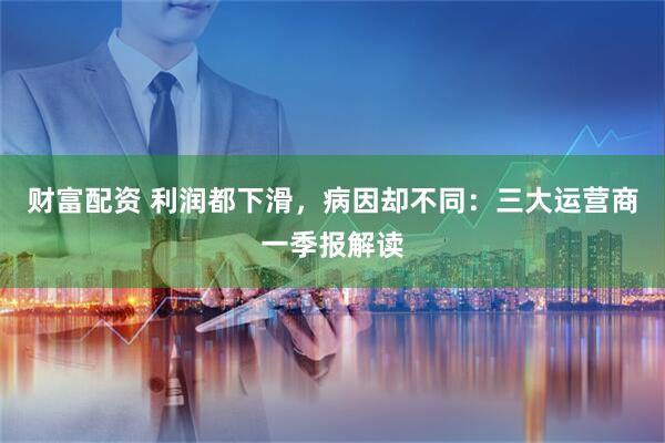 财富配资 利润都下滑，病因却不同：三大运营商一季报解读