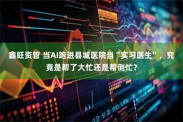 鑫旺资管 当AI跑进县城医院当“实习医生”，究竟是帮了大忙还是帮倒忙？